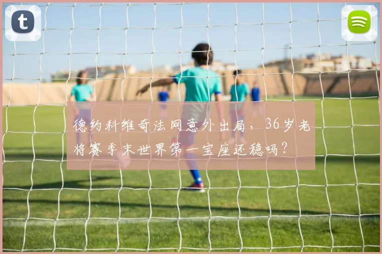 德约科维奇法网意外出局,36岁老将赛季末世界第一宝座还稳吗?