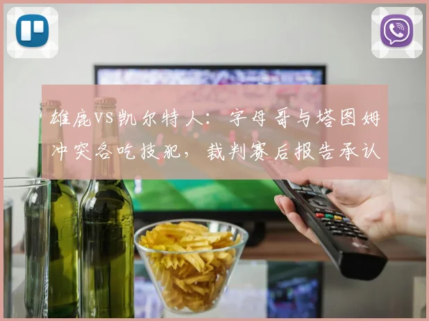 雄鹿vs凯尔特人:字母哥与塔图姆冲突各吃技犯,裁判赛后报告承认漏判塔图姆进攻犯规