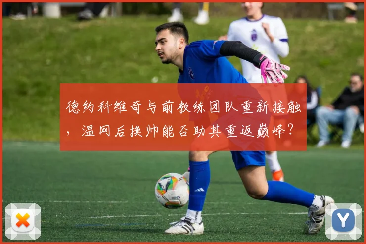 德约科维奇与前教练团队重新接触，温网后换帅能否助其重返巅峰？