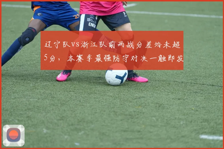 辽宁队vs浙江队前两战分差均未超5分，本赛季最强防守对决一触即发