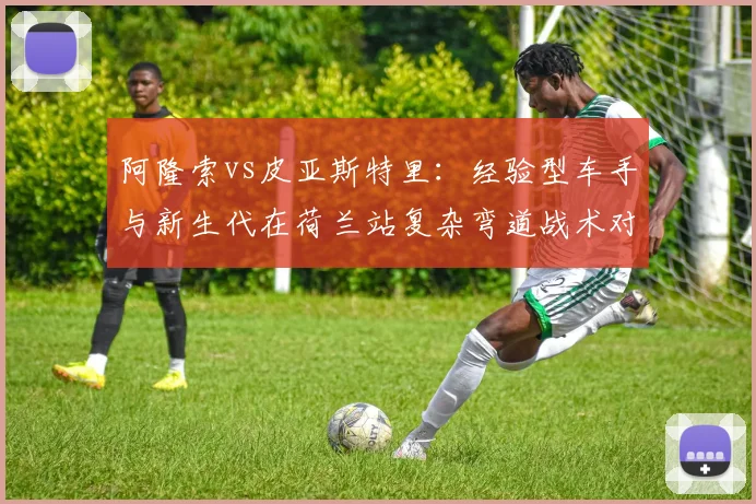 阿隆索vs皮亚斯特里:经验型车手与新生代在荷兰站复杂弯道战术对比