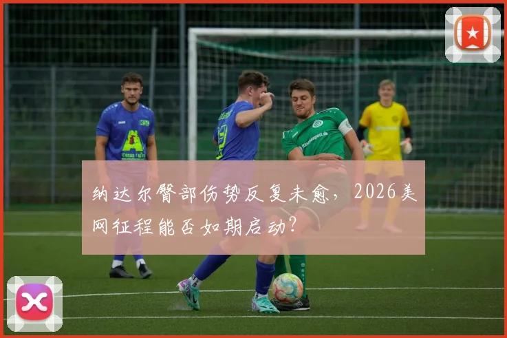 纳达尔臀部伤势反复未愈，2026美网征程能否如期启动？