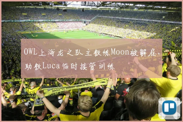 OWL上海龙之队主教练Moon被解雇,助教Luca临时接管训练